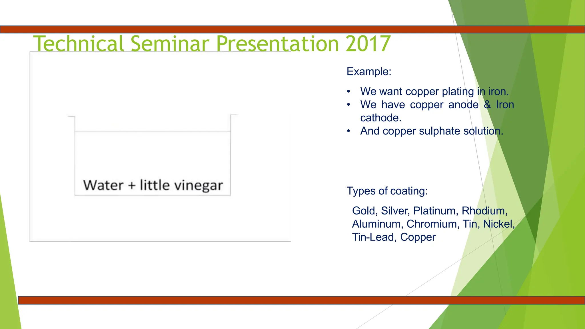 Technical Seminar Presentation 2017
Example:
• We want copper plating in iron.
• We have copper anode & Iron
cathode.
• And copper sulphate solution.
Types of coating:
Gold, Silver, Platinum, Rhodium,
Aluminum, Chromium, Tin, Nickel,
Tin-Lead, Copper
 