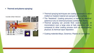  Thermal and plasma spraying:
 Thermal spraying techniques are coating processes in which
melted (or heated) material are sprayed onto a surface.
 The “feedstock” (coating precursor) is heated by electrical
(plasma or arc) or chemical process (combustion flame).
 Thermal spraying can provide thick coating (approx. 20
micrometers) over a large area at high deposition rate as
compared to other coating process such as electroplating,
physical, & chemical vapor deposition.
 Coating materials Alloys, Ceramics, Plastics & Composites
 