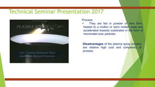 Technical Seminar Presentation 2017
Process:
 They are fed in powder or wire form,
heated to a molten or semi molten state and
accelerated towards substrates in the form of
micrometer-size particles.
Disadvantages of the plasma spray process
are relative high cost and complexity of
process.
 
