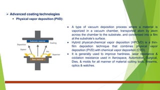  Advanced coating technologies
 Physical vapor deposition (PVD):
 A type of vacuum deposition process where a material is
vaporized in a vacuum chamber, transported atom by atom
across the chamber to the substrate, and condensed into a film
at the substrate’s surface.
 Hybrid physical-chemical vapor deposition (HPCVD) is a thin-
film deposition technique that combines physical vapor
deposition (PVD) with chemical vapor deposition (CVD).
 It is generally used to improve hardness, wear resistance &
oxidation resistance used in Aerospace, Automotive, Surgical,
Dies, & molds for all manner of material cutting tools, firearms,
optics & watches.
 
