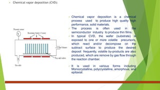  Chemical vapor deposition (CVD):
 Chemical vapor deposition is a chemical
process used to produce high quality high
performance, solid materials.
 The process is often used in the
semiconductor industry to produce thin films.
 In typical CVD, the wafer (substrate) is
exposed to one or more volatile precursors,
which react and/or decompose on the
subtract surface to produce the desired
deposit frequently, volatile by-products are also
produced, which are remove by gas flow through
the reaction chamber.
 It is used in various forms including
Monocrystalline, polycrystalline, amorphous, and
epitaxial.
 
