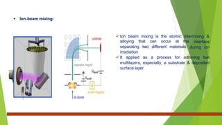 Ion-beam mixing:
 Ion beam mixing is the atomic intermixing &
interface
during ion
alloying that can occur at the
separating two different materials
irradiation.
 It applied as a process for adhering two
multilayers, especially, a substrate & deposited
surface layer.
 