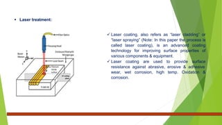 Laser treatment:
 Laser coating, also refers as “laser cladding” or
“laser spraying” (Note: In this paper the process is
called laser coating), is an advanced coating
technology for improving surface properties of
various components & equipment.
 Laser coating are used to provide surface
resistance against abrasive, erosive & adhesive
wear, wet corrosion, high temp. Oxidation &
corrosion.
 