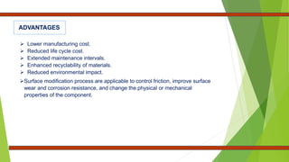  Lower manufacturing cost.
 Reduced life cycle cost.
 Extended maintenance intervals.
 Enhanced recyclability of materials.
 Reduced environmental impact.
Surface modification process are applicable to control friction, improve surface
wear and corrosion resistance, and change the physical or mechanical
properties of the component.
ADVANTAGES
 