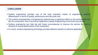 CONCLUSION
 Surface engineering provides one of the most important means of engineering products
differentiation in terms of quality, performance and life-cycle cost.
 The surface characteristics of engineering material have a significant effect on the serviceability and
life of a component, thus it cannot be neglected in design Engineering environment are severe.
 Surface engineering can help dal with these circumstances to improve the service life, and to
enhance to overall performance of the component.
 In a word, surface engineering technology provides effective solution to extreme application.
 