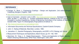 REFERANCE
 Frainger, S., Blunt, J., Engineering Coatings – Design and Application, 2nd edition,Abington
Publishing, Abington, England, 1998.
 http://www.iom3.org/divisions/surface/secforesight.pdf.
 Cost of Corrosion, corrosion cost in USA, http://www.corrosioncost.com/. Accessed 20 March,
2004. [4] Bell, T., and Dong, H., “Surface engineered titanium: material of the 21st century” In:
Foresight in surface Engineering, Surface Engineering Committee of the Institute of Materials,
October 2000. Figure 15. Shearography fringe patterns of defects 13
 http://www.arrowprecision.co.uk/coatings1.html.
 Information Documents and Technical Specifications, Castolin Eutectic Company.
 John, V., Testing of Materials. Macmillan, London, 1992.
 Joenathan, C., Speckle Photography, Shearography, and ESPI. In P. K. Rastogi, ed. Optical
 Measurement Techniques and Applications, Attech House, pp.151- 182, 1997.
 Steinchen, W., Yang, L. X., Digital Shearography - Theory and Application of Digital Speckle
Pattern Shearing Interferometry. SPIE Press, Washington, USA, 2003.
 