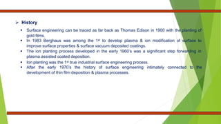  History
 Surface engineering can be traced as far back as Thomas Edison in 1900 with the planting of
gold films.
 In 1983 Berghaus was among the 1st to develop plasma & ion modification of surface to
improve surface properties & surface vacuum deposited coatings.
 The ion planting process developed in the early 1960’s was a significant step forwarding in
plasma assisted coated deposition.
 Ion planting was the 1st true industrial surface engineering process.
 After the early 1970’s the history of surface engineering intimately connected to the
development of thin film deposition & plasma processes.
 