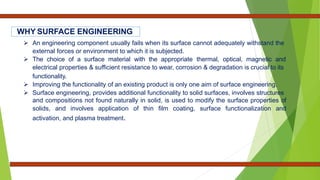  An engineering component usually fails when its surface cannot adequately withstand the
external forces or environment to which it is subjected.
 The choice of a surface material with the appropriate thermal, optical, magnetic and
electrical properties & sufficient resistance to wear, corrosion & degradation is crucial to its
functionality.
 Improving the functionality of an existing product is only one aim of surface engineering.
 Surface engineering, provides additional functionality to solid surfaces, involves structures
and compositions not found naturally in solid, is used to modify the surface properties of
solids, and involves application of thin film coating, surface functionalization and
activation, and plasma treatment.
WHY SURFACE ENGINEERING
 