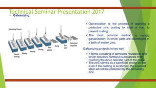 Technical Seminar Presentation 2017
• Galvanizing:
 Galvanization is the process of
protective zinc costing to steel
prevent rusting.
 The most common method
applying a
or iron, to
is hot-dip
galvanization, in which parts are submerged in
a bath of molten zinc.
Galvanizing protects in two way
 It forms a coating of corrosion resistance zinc
which prevents corrosive substances from
reaching the more delicate part of the metal.
 The zinc serves as a sacrificial anode so that
even if the coating is scratched, the exposed
steel will still be protected by the remaining
zinc.
 