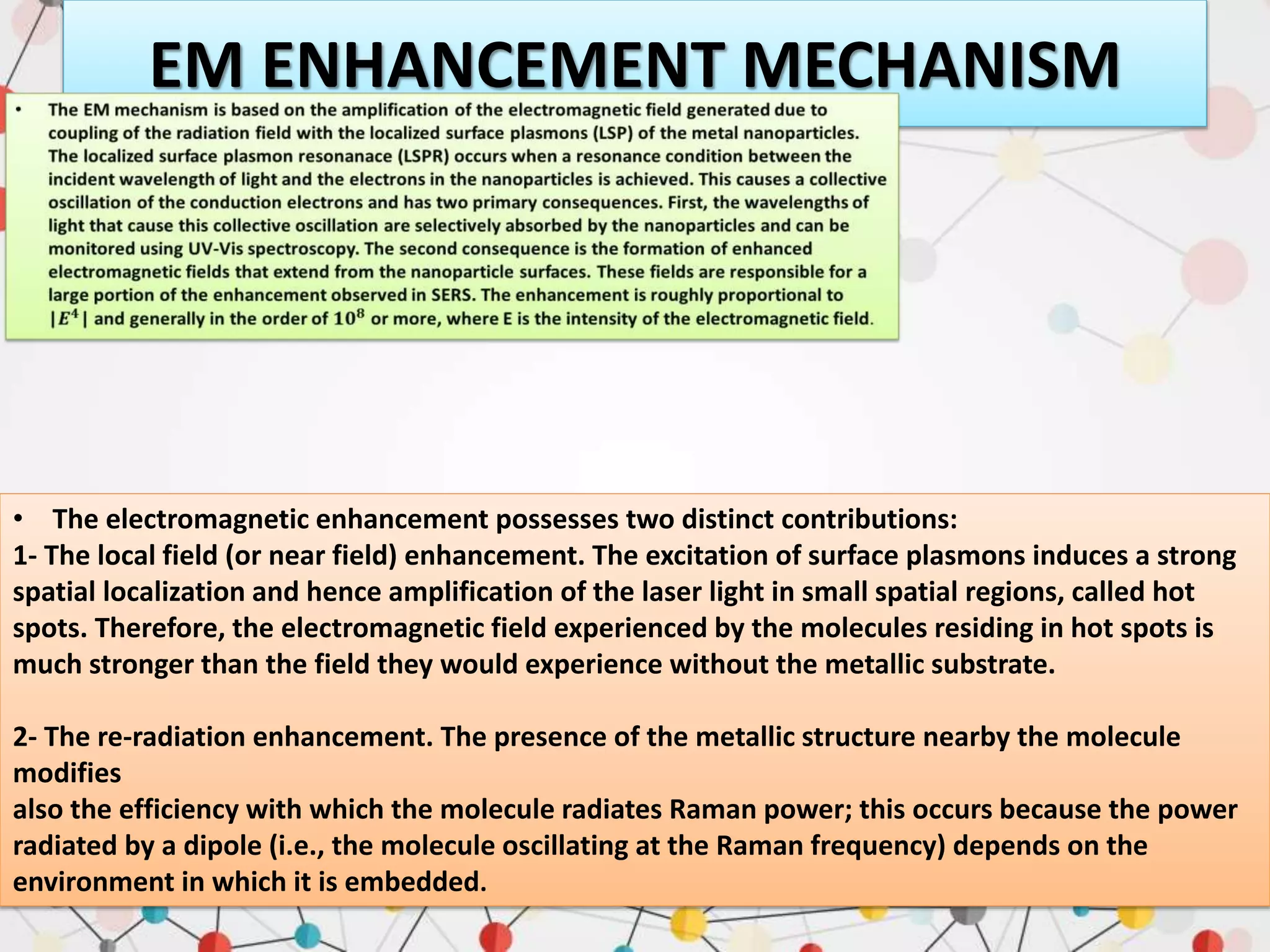 EM ENHANCEMENT MECHANISM
• The electromagnetic enhancement possesses two distinct contributions:
1- The local field (or near field) enhancement. The excitation of surface plasmons induces a strong
spatial localization and hence amplification of the laser light in small spatial regions, called hot
spots. Therefore, the electromagnetic field experienced by the molecules residing in hot spots is
much stronger than the field they would experience without the metallic substrate.
2- The re-radiation enhancement. The presence of the metallic structure nearby the molecule
modifies
also the efficiency with which the molecule radiates Raman power; this occurs because the power
radiated by a dipole (i.e., the molecule oscillating at the Raman frequency) depends on the
environment in which it is embedded.
 