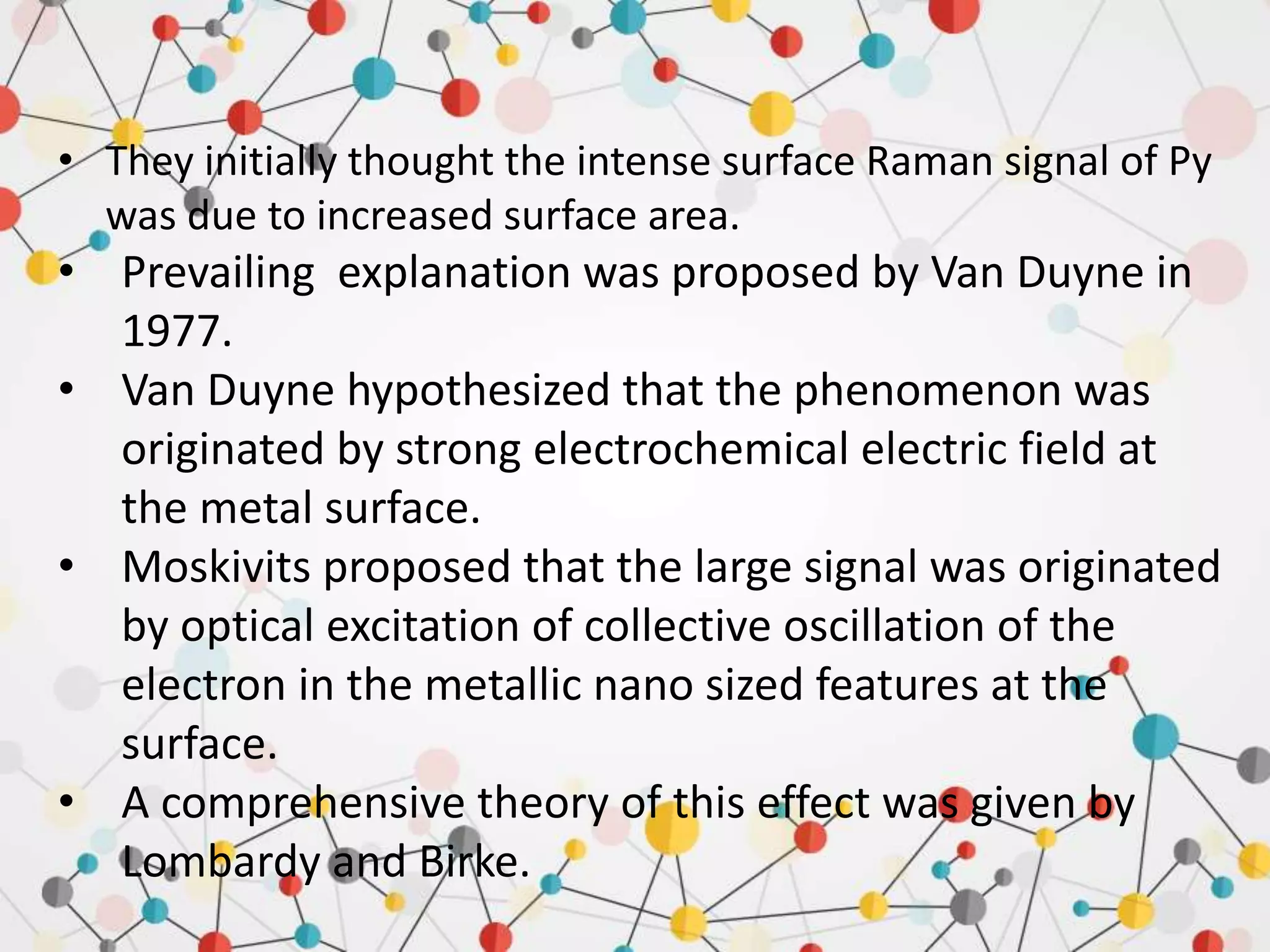 • They initially thought the intense surface Raman signal of Py
was due to increased surface area.
• Prevailing explanation was proposed by Van Duyne in
1977.
• Van Duyne hypothesized that the phenomenon was
originated by strong electrochemical electric field at
the metal surface.
• Moskivits proposed that the large signal was originated
by optical excitation of collective oscillation of the
electron in the metallic nano sized features at the
surface.
• A comprehensive theory of this effect was given by
Lombardy and Birke.
 