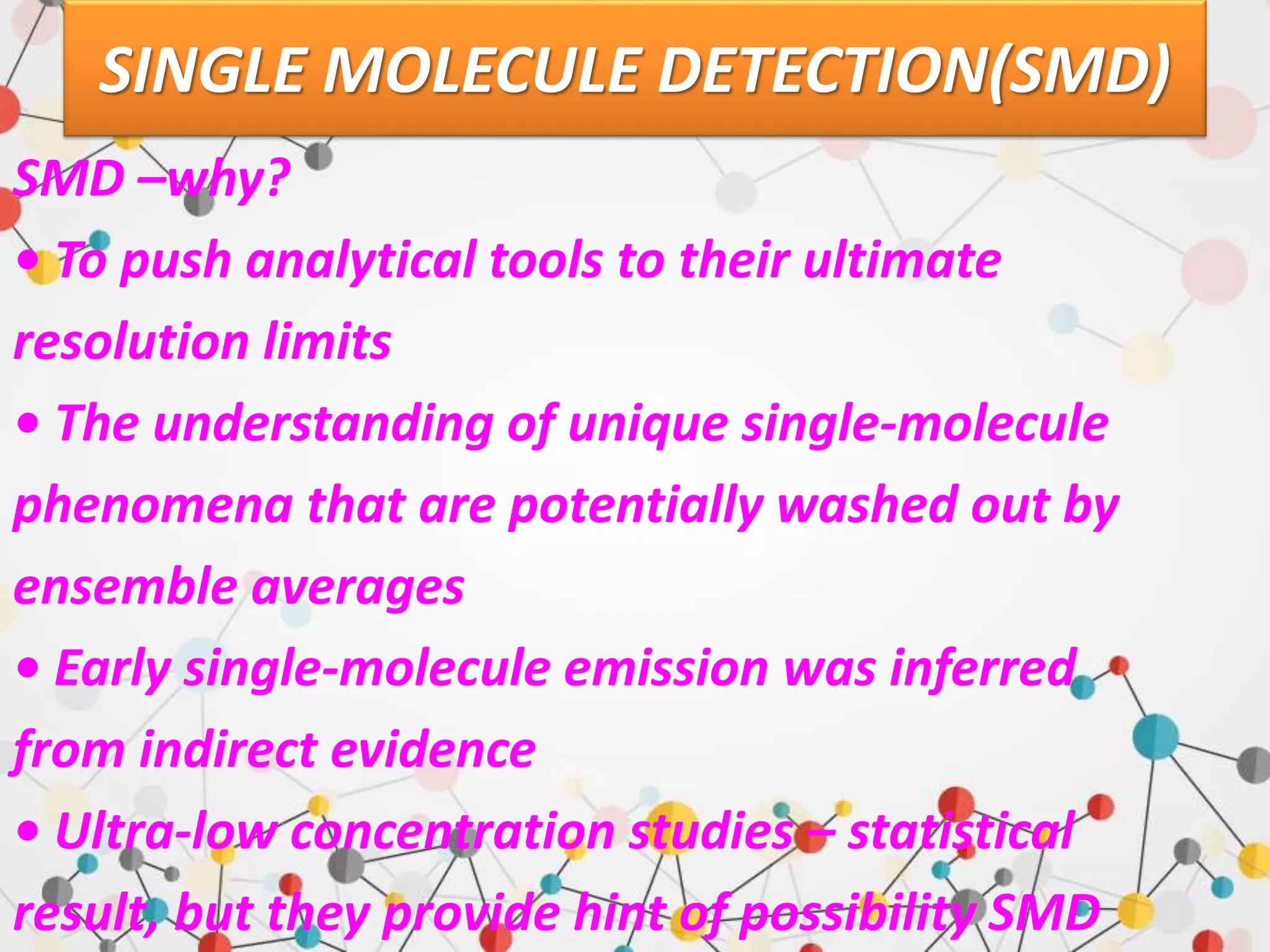 SINGLE MOLECULE DETECTION(SMD)
SMD –why?
• To push analytical tools to their ultimate
resolution limits
• The understanding of unique single-molecule
phenomena that are potentially washed out by
ensemble averages
• Early single-molecule emission was inferred
from indirect evidence
• Ultra-low concentration studies – statistical
result, but they provide hint of possibility SMD
 