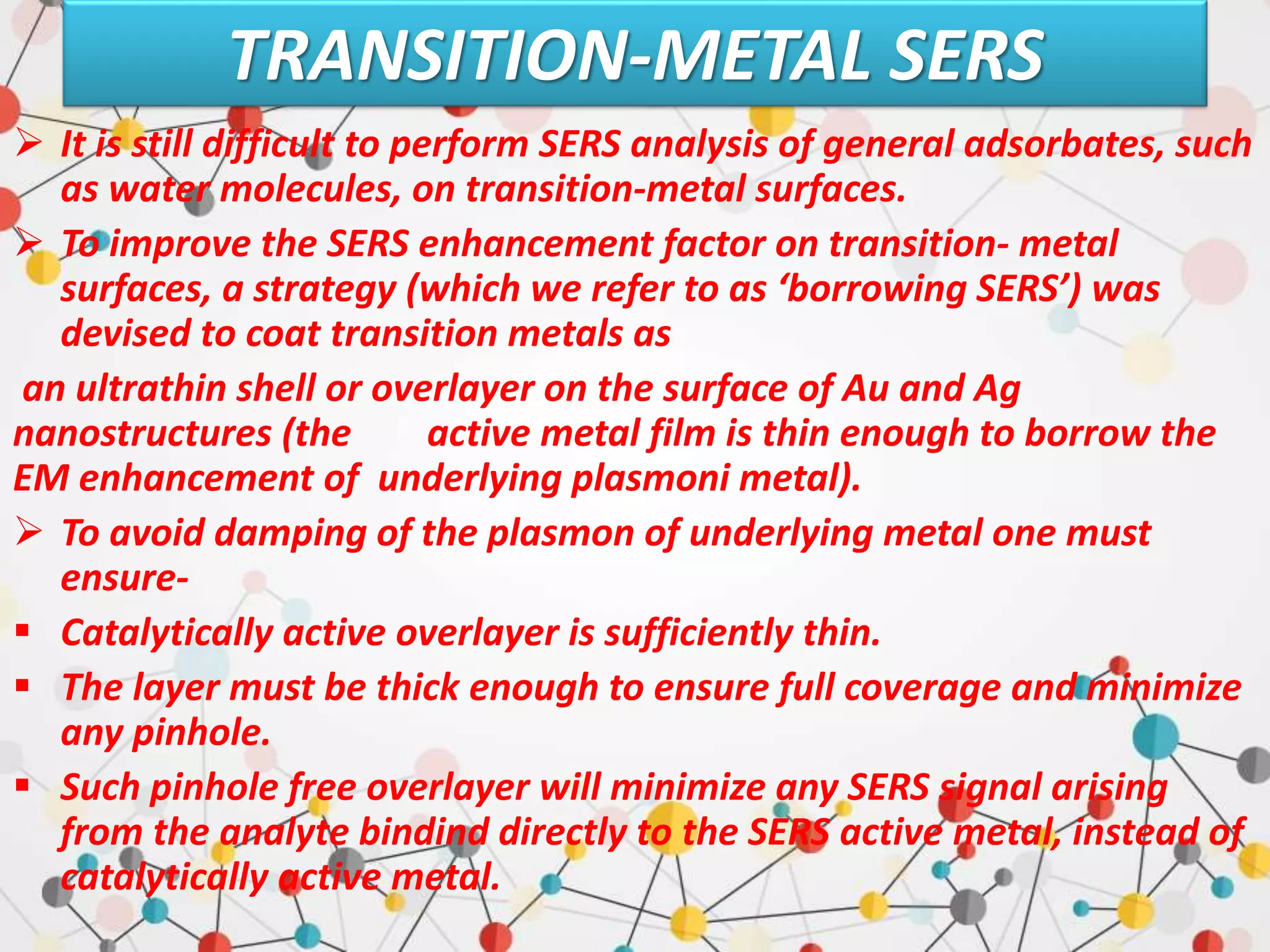 TRANSITION-METAL SERS
 It is still difficult to perform SERS analysis of general adsorbates, such
as water molecules, on transition-metal surfaces.
 To improve the SERS enhancement factor on transition- metal
surfaces, a strategy (which we refer to as ‘borrowing SERS’) was
devised to coat transition metals as
an ultrathin shell or overlayer on the surface of Au and Ag
nanostructures (the active metal film is thin enough to borrow the
EM enhancement of underlying plasmoni metal).
 To avoid damping of the plasmon of underlying metal one must
ensure-
 Catalytically active overlayer is sufficiently thin.
 The layer must be thick enough to ensure full coverage and minimize
any pinhole.
 Such pinhole free overlayer will minimize any SERS signal arising
from the analyte bindind directly to the SERS active metal, instead of
catalytically active metal.
 