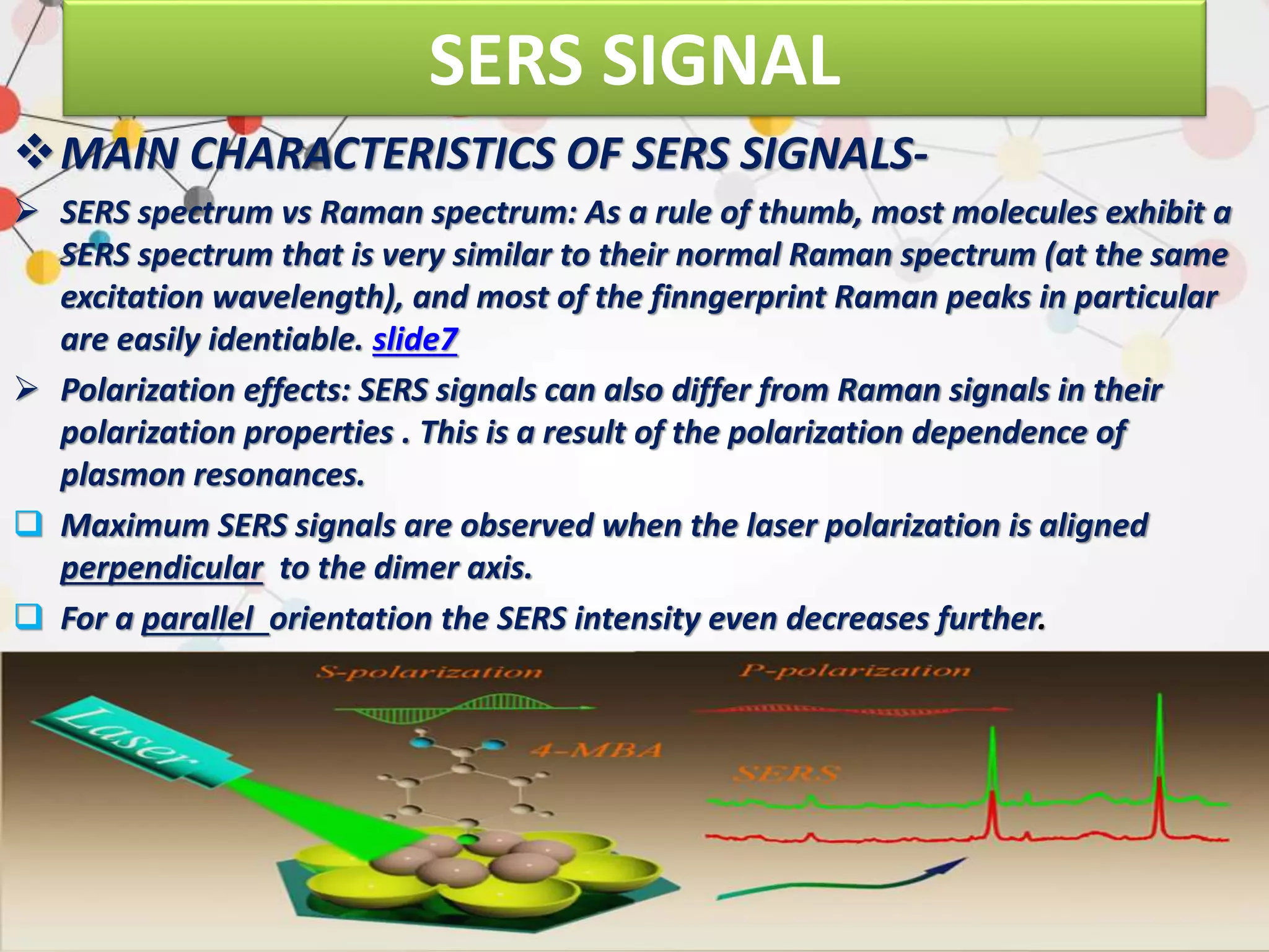 SERS SIGNAL
MAIN CHARACTERISTICS OF SERS SIGNALS-
 SERS spectrum vs Raman spectrum: As a rule of thumb, most molecules exhibit a
SERS spectrum that is very similar to their normal Raman spectrum (at the same
excitation wavelength), and most of the finngerprint Raman peaks in particular
are easily identiable. slide7
 Polarization effects: SERS signals can also differ from Raman signals in their
polarization properties . This is a result of the polarization dependence of
plasmon resonances.
 Maximum SERS signals are observed when the laser polarization is aligned
perpendicular to the dimer axis.
 For a parallel orientation the SERS intensity even decreases further.
 