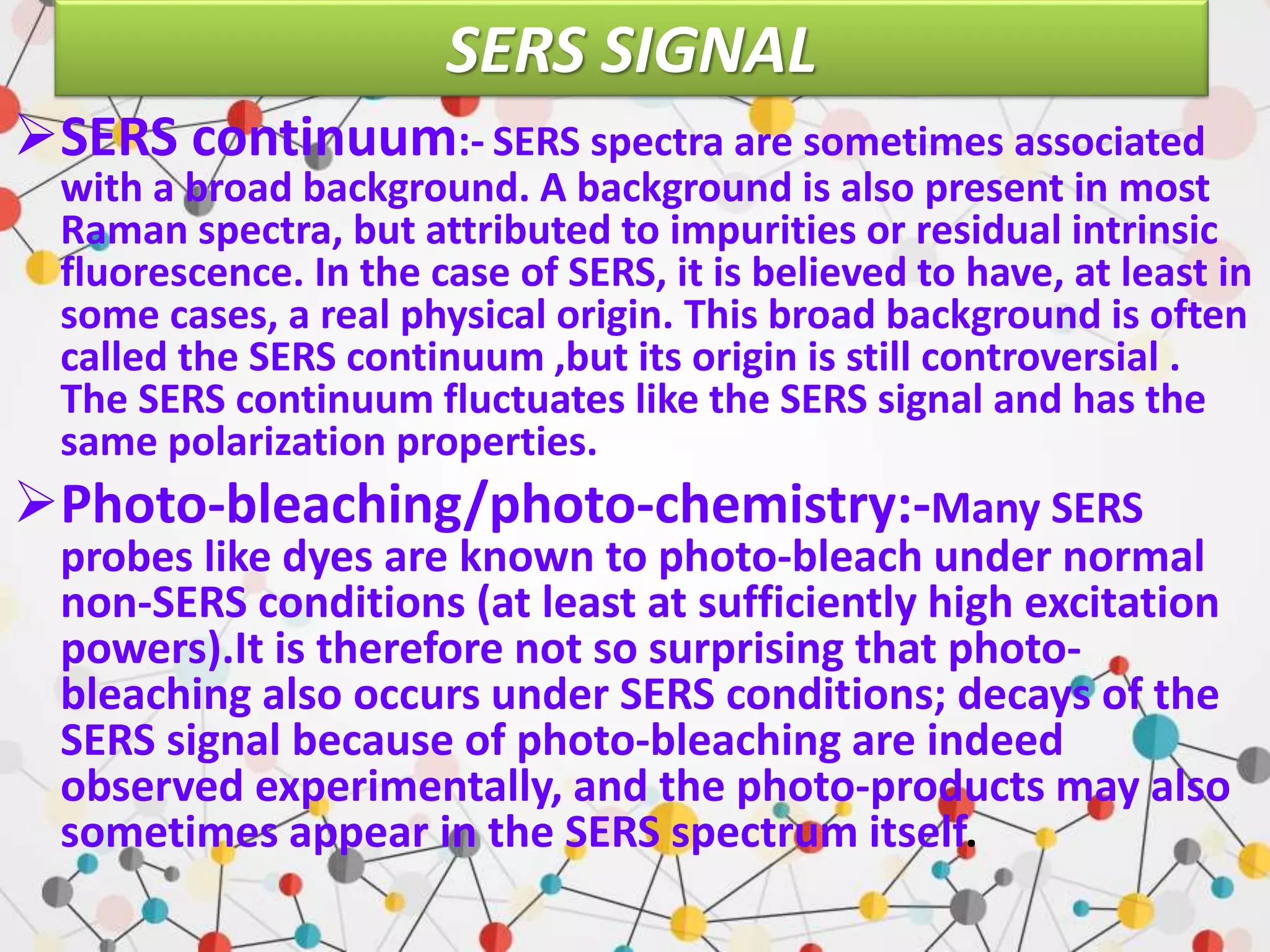 SERS SIGNAL
SERS continuum:- SERS spectra are sometimes associated
with a broad background. A background is also present in most
Raman spectra, but attributed to impurities or residual intrinsic
fluorescence. In the case of SERS, it is believed to have, at least in
some cases, a real physical origin. This broad background is often
called the SERS continuum ,but its origin is still controversial .
The SERS continuum fluctuates like the SERS signal and has the
same polarization properties.
Photo-bleaching/photo-chemistry:-Many SERS
probes like dyes are known to photo-bleach under normal
non-SERS conditions (at least at sufficiently high excitation
powers).It is therefore not so surprising that photo-
bleaching also occurs under SERS conditions; decays of the
SERS signal because of photo-bleaching are indeed
observed experimentally, and the photo-products may also
sometimes appear in the SERS spectrum itself.
 