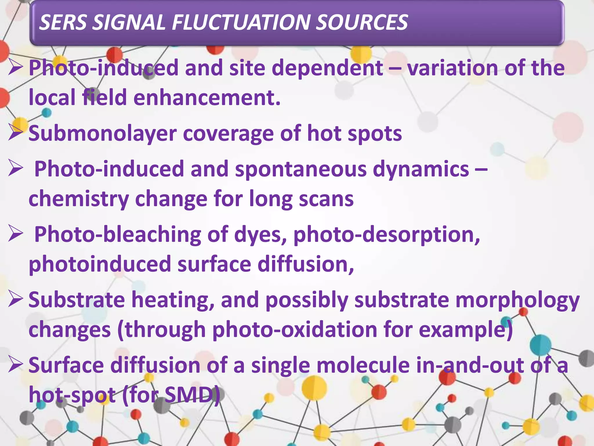 SERS SIGNAL FLUCTUATION SOURCES
Photo-induced and site dependent – variation of the
local field enhancement.
Submonolayer coverage of hot spots
 Photo-induced and spontaneous dynamics –
chemistry change for long scans
 Photo-bleaching of dyes, photo-desorption,
photoinduced surface diffusion,
Substrate heating, and possibly substrate morphology
changes (through photo-oxidation for example)
Surface diffusion of a single molecule in-and-out of a
hot-spot (for SMD)
 