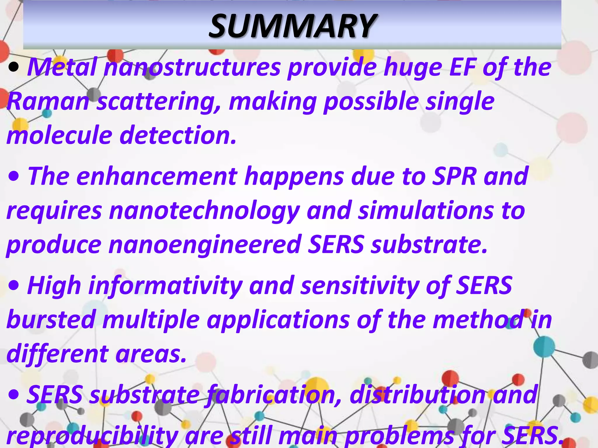 SUMMARY
• Metal nanostructures provide huge EF of the
Raman scattering, making possible single
molecule detection.
• The enhancement happens due to SPR and
requires nanotechnology and simulations to
produce nanoengineered SERS substrate.
• High informativity and sensitivity of SERS
bursted multiple applications of the method in
different areas.
• SERS substrate fabrication, distribution and
reproducibility are still main problems for SERS.
 