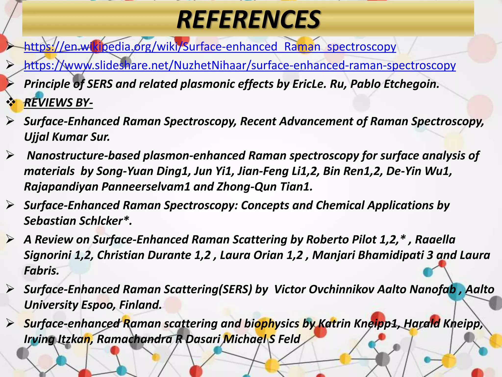 REFERENCES
 https://en.wikipedia.org/wiki/Surface-enhanced_Raman_spectroscopy
 https://www.slideshare.net/NuzhetNihaar/surface-enhanced-raman-spectroscopy
 Principle of SERS and related plasmonic effects by EricLe. Ru, Pablo Etchegoin.
 REVIEWS BY-
 Surface-Enhanced Raman Spectroscopy, Recent Advancement of Raman Spectroscopy,
Ujjal Kumar Sur.
 Nanostructure-based plasmon-enhanced Raman spectroscopy for surface analysis of
materials by Song-Yuan Ding1, Jun Yi1, Jian-Feng Li1,2, Bin Ren1,2, De-Yin Wu1,
Rajapandiyan Panneerselvam1 and Zhong-Qun Tian1.
 Surface-Enhanced Raman Spectroscopy: Concepts and Chemical Applications by
Sebastian Schlcker*.
 A Review on Surface-Enhanced Raman Scattering by Roberto Pilot 1,2,* , Raaella
Signorini 1,2, Christian Durante 1,2 , Laura Orian 1,2 , Manjari Bhamidipati 3 and Laura
Fabris.
 Surface-Enhanced Raman Scattering(SERS) by Victor Ovchinnikov Aalto Nanofab , Aalto
University Espoo, Finland.
 Surface-enhanced Raman scattering and biophysics by Katrin Kneipp1, Harald Kneipp,
Irving Itzkan, Ramachandra R Dasari Michael S Feld
 