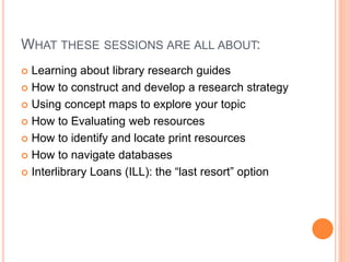 WHAT THESE SESSIONS ARE ALL ABOUT: 
 Learning about library research guides 
 How to construct and develop a research strategy 
 Using concept maps to explore your topic 
 How to Evaluating web resources 
 How to identify and locate print resources 
 How to navigate databases 
 Interlibrary Loans (ILL): the “last resort” option 
 