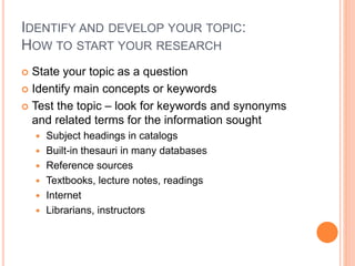 IDENTIFY AND DEVELOP YOUR TOPIC: 
HOW TO START YOUR RESEARCH 
 State your topic as a question 
 Identify main concepts or keywords 
 Test the topic – look for keywords and synonyms 
and related terms for the information sought 
 Subject headings in catalogs 
 Built-in thesauri in many databases 
 Reference sources 
 Textbooks, lecture notes, readings 
 Internet 
 Librarians, instructors 
 