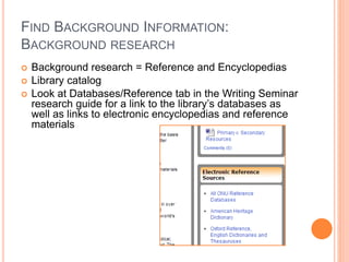 FIND BACKGROUND INFORMATION: 
BACKGROUND RESEARCH 
 Background research = Reference and Encyclopedias 
 Library catalog 
 Look at Databases/Reference tab in the Writing Seminar 
research guide for a link to the library’s databases as 
well as links to electronic encyclopedias and reference 
materials 
 