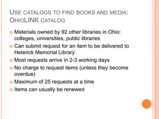 USE CATALOGS TO FIND BOOKS AND MEDIA: 
OHIOLINK CATALOG 
 Materials owned by 92 other libraries in Ohio: 
colleges, universities, public libraries 
 Can submit request for an item to be delivered to 
Heterick Memorial Library 
 Most requests arrive in 2-3 working days 
 No charge to request items (unless they become 
overdue) 
 Maximum of 25 requests at a time 
 Items can usually be renewed 
 