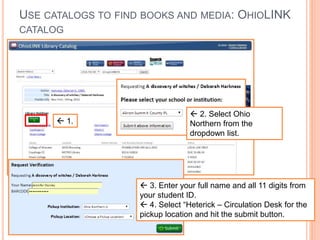 USE CATALOGS TO FIND BOOKS AND MEDIA: OHIOLINK 
CATALOG 
 1. 
 2. Select Ohio 
Northern from the 
dropdown list. 
 3. Enter your full name and all 11 digits from 
your student ID. 
 4. Select “Heterick – Circulation Desk for the 
pickup location and hit the submit button. 
 