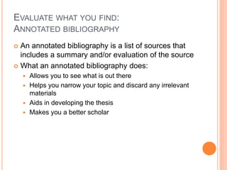 EVALUATE WHAT YOU FIND: 
ANNOTATED BIBLIOGRAPHY 
 An annotated bibliography is a list of sources that 
includes a summary and/or evaluation of the source 
 What an annotated bibliography does: 
 Allows you to see what is out there 
 Helps you narrow your topic and discard any irrelevant 
materials 
 Aids in developing the thesis 
 Makes you a better scholar 
 