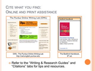 CITE WHAT YOU FIND: 
ONLINE AND PRINT ASSISTANCE 
OWL: The Purdue Online Writing Lab 
http://owl.english.purdue.edu 
The Bedford Handbook, 
8th ed. 
 Refer to the “Writing & Research Guides” and 
“Citations” tabs for tips and resources. 
 