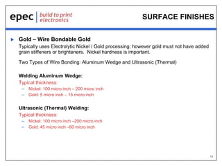 11
SURFACE FINISHES
 Gold – Wire Bondable Gold
Typically uses Electrolytic Nickel / Gold processing; however gold must not have added
grain stiffeners or brighteners. Nickel hardness is important.
Two Types of Wire Bonding: Aluminum Wedge and Ultrasonic (Thermal)
Welding Aluminum Wedge:
Typical thickness:
– Nickel: 100 micro inch – 200 micro inch
– Gold: 5 micro inch – 15 micro inch
Ultrasonic (Thermal) Welding:
Typical thickness:
– Nickel: 100 micro inch –200 micro inch
– Gold: 45 micro inch –60 micro inch
 