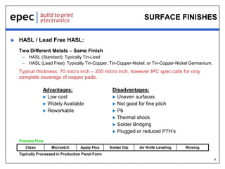 6
SURFACE FINISHES
 HASL / Lead Free HASL:
Two Different Metals – Same Finish
– HASL (Standard): Typically Tin-Lead
– HASL (Lead Free): Typically Tin-Copper, Tin-Copper-Nickel, or Tin-Copper-Nickel Germanium.
Typical thickness: 70 micro inch – 200 micro inch, however IPC spec calls for only
complete coverage of copper pads.
Advantages:
 Low cost
 Widely Available
 Reworkable
Disadvantages:
 Uneven surfaces
 Not good for fine pitch
 Pb
 Thermal shock
 Solder Bridging
 Plugged or reduced PTH’s
Process Flow
Clean Microetch Apply Flux Solder Dip Air Knife Leveling Rinsing
Typically Processed in Production Panel Form
 