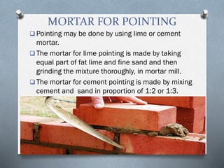 MORTAR FOR POINTING
 Pointing may be done by using lime or cement
mortar.
 The mortar for lime pointing is made by taking
equal part of fat lime and fine sand and then
grinding the mixture thoroughly, in mortar mill.
 The mortar for cement pointing is made by mixing
cement and sand in proportion of 1:2 or 1:3.
 