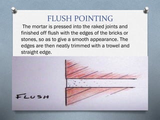 FLUSH POINTING
The mortar is pressed into the raked joints and
finished off flush with the edges of the bricks or
stones, so as to give a smooth appearance. The
edges are then neatly trimmed with a trowel and
straight edge.
 