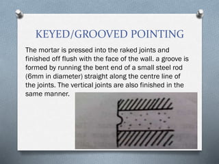 KEYED/GROOVED POINTING
The mortar is pressed into the raked joints and
finished off flush with the face of the wall. a groove is
formed by running the bent end of a small steel rod
(6mm in diameter) straight along the centre line of
the joints. The vertical joints are also finished in the
same manner.
 