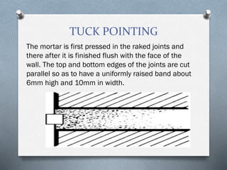 TUCK POINTING
The mortar is first pressed in the raked joints and
there after it is finished flush with the face of the
wall. The top and bottom edges of the joints are cut
parallel so as to have a uniformly raised band about
6mm high and 10mm in width.
 