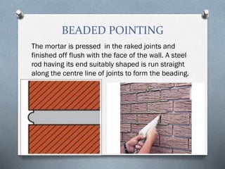 BEADED POINTING
The mortar is pressed in the raked joints and
finished off flush with the face of the wall. A steel
rod having its end suitably shaped is run straight
along the centre line of joints to form the beading.
 