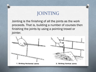 JOINTING
Jointing is the finishing of all the joints as the work
proceeds. That is, building a number of courses then
finishing the joints by using a pointing trowel or
jointer.
 