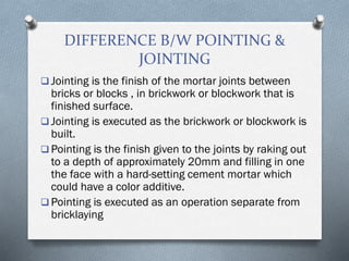 DIFFERENCE B/W POINTING &
JOINTING
 Jointing is the finish of the mortar joints between
bricks or blocks , in brickwork or blockwork that is
finished surface.
 Jointing is executed as the brickwork or blockwork is
built.
 Pointing is the finish given to the joints by raking out
to a depth of approximately 20mm and filling in one
the face with a hard-setting cement mortar which
could have a color additive.
 Pointing is executed as an operation separate from
bricklaying
 