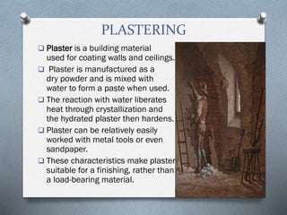PLASTERING
 Plaster is a building material
used for coating walls and ceilings.
 Plaster is manufactured as a
dry powder and is mixed with
water to form a paste when used.
 The reaction with water liberates
heat through crystallization and
the hydrated plaster then hardens.
 Plaster can be relatively easily
worked with metal tools or even
sandpaper.
 These characteristics make plaster
suitable for a finishing, rather than
a load-bearing material.
 