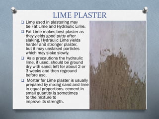LIME PLASTER
 Lime used in plastering may
be Fat Lime and Hydraulic Lime.
 Fat Lime makes best plaster as
they yields good putty after
slaking, Hydraulic Lime yields
harder and stronger plaster,
but it may unslaked particles
which may slake slowly.
 As a precautions the hydraulic
lime, if used, should be ground
dry with sand; left for about 2 or
3 weeks and then reground
before use.
 Mortar for Lime plaster is usually
prepared by mixing sand and lime
in equal proportions. cement in
small quantity is sometimes added
to the mixture to
improve its strength.
 