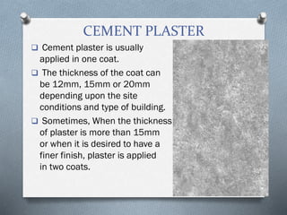 CEMENT PLASTER
 Cement plaster is usually
applied in one coat.
 The thickness of the coat can
be 12mm, 15mm or 20mm
depending upon the site
conditions and type of building.
 Sometimes, When the thickness
of plaster is more than 15mm
or when it is desired to have a
finer finish, plaster is applied
in two coats.
 