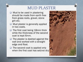 MUD PLASTER
 Mud to be used in plastering
should be made from earth free
from grass roots, gravel, stone
grit etc.
 Mud plaster is generally applied
in two coats.
 The first coat being 18mm thick
while the thickness of the second
coat is kept 6mm.
 The plaster is dashed against the
wall and worked with a straight
edge and float.
 The second coat is applied only
when the first coat has set(not dry).
 