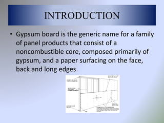 INTRODUCTION
• Gypsum board is the generic name for a family
of panel products that consist of a
noncombustible core, composed primarily of
gypsum, and a paper surfacing on the face,
back and long edges
 