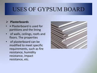 USES OF GYPSUM BOARD
 Plasterboards
• • Plasterboard is used for
partitions and the lining
• of walls, ceilings, roofs and
floors. The properties
• of plasterboard can be
modified to meet specific
requirements, such as fire
resistance, humidity
resistance, impact
resistance, etc.
 