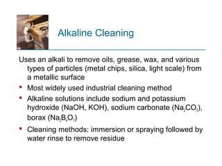 Alkaline Cleaning
Uses an alkali to remove oils, grease, wax, and various
types of particles (metal chips, silica, light scale) from
a metallic surface
 Most widely used industrial cleaning method
 Alkaline solutions include sodium and potassium
hydroxide (NaOH, KOH), sodium carbonate (Na2CO3),
borax (Na2B4O7)
 Cleaning methods: immersion or spraying followed by
water rinse to remove residue
 
