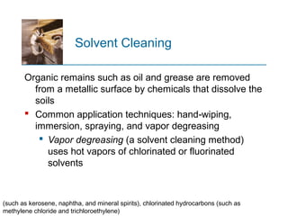 Solvent Cleaning
Organic remains such as oil and grease are removed
from a metallic surface by chemicals that dissolve the
soils
 Common application techniques: hand wiping,‑
immersion, spraying, and vapor degreasing
 Vapor degreasing (a solvent cleaning method)
uses hot vapors of chlorinated or fluorinated
solvents
(such as kerosene, naphtha, and mineral spirits), chlorinated hydrocarbons (such as
methylene chloride and trichloroethylene)
 