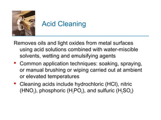 Acid Cleaning
Removes oils and light oxides from metal surfaces
using acid solutions combined with water miscible‑
solvents, wetting and emulsifying agents
 Common application techniques: soaking, spraying,
or manual brushing or wiping carried out at ambient
or elevated temperatures
 Cleaning acids include hydrochloric (HCl), nitric
(HNO3), phosphoric (H3PO4), and sulfuric (H2SO4)
 