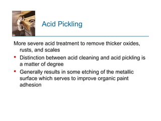Acid Pickling
More severe acid treatment to remove thicker oxides,
rusts, and scales
 Distinction between acid cleaning and acid pickling is
a matter of degree
 Generally results in some etching of the metallic
surface which serves to improve organic paint
adhesion
 