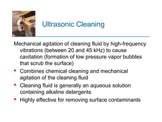 Ultrasonic Cleaning
Mechanical agitation of cleaning fluid by high frequency‑
vibrations (between 20 and 45 kHz) to cause
cavitation (formation of low pressure vapor bubbles
that scrub the surface)
 Combines chemical cleaning and mechanical
agitation of the cleaning fluid
 Cleaning fluid is generally an aqueous solution
containing alkaline detergents
 Highly effective for removing surface contaminants
 