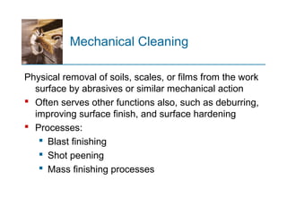 Mechanical Cleaning
Physical removal of soils, scales, or films from the work
surface by abrasives or similar mechanical action
 Often serves other functions also, such as deburring,
improving surface finish, and surface hardening
 Processes:
 Blast finishing
 Shot peening
 Mass finishing processes
 